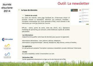 22 
Outil: La newsletter La base de données Collecte des emails 
Sur votre site internet, votre page Facebook etc. (l’internaute choisit s’il souhaite recevoir la newsletter). Attention aux pratiques interdites : inscription automatique lors d’une demande d’infos, envoi d’emails à des internautes qui n’ont pas choisit de s’inscrire. 
Off-site : salons, points de vente, visite des clients, etc.). Opérations marketing de sponsoring, jeu concours, achat d’adresses auprès de sociétés spécialisées. 
Les informations 
L’objectif est de qualifier votre base de données pour pouvoir la segmenter. 
Informations déclaratives : nom, prénom, adresse, téléphone… 
Informations comportementales : abonné, désabonné, déjà réservé, centres d’intérêts… 
Co-registration 
Un site partenaire propose l’inscription à plusieurs newsletters censées intéresser l’internaute. 
Viralité 
Sur votre newsletter, inciter à transmettre à un ami. 
Déclaration CNIL 
Se fait rapidement directement en ligne sur le site internet de la CNIL 
 