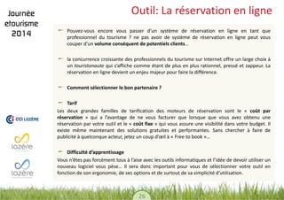 26 
Outil: La réservation en ligne Pouvez-vous encore vous passer d’un système de réservation en ligne en tant que professionnel du tourisme ? ne pas avoir de système de réservation en ligne peut vous couper d’un volume conséquent de potentiels clients… la concurrence croissante des professionnels du tourisme sur Internet offre un large choix à un touristonaute qui s’affiche comme étant de plus en plus rationnel, pressé et zappeur. La réservation en ligne devient un enjeu majeur pour faire la différence. Comment sélectionner le bon partenaire ? Tarif 
Les deux grandes familles de tarification des moteurs de réservation sont le « coût par réservation » qui a l’avantage de ne vous facturer que lorsque que vous avez obtenu une réservation par votre outil et le « coût fixe » qui vous assure une visibilité dans votre budget. Il existe même maintenant des solutions gratuites et performantes. Sans chercher à faire de publicité à quelconque acteur, jetez un coup d’oeil à « Free to book »… Difficulté d’apprentissage 
Vous n’êtes pas forcément tous à l’aise avec les outils informatiques et l’idée de devoir utiliser un nouveau logiciel vous pèse… Il sera donc important pour vous de sélectionner votre outil en fonction de son ergonomie, de ses options et de surtout de sa simplicité d’utilisation.  