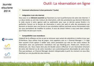 27 
Outil: La réservation en ligne Comment sélectionner le bon partenaire ? (suite) Intégration à son site internet 
Vous avez ici un élément essentiel qui favorisera ou non la performance de votre site Internet. Il y a deux écoles au sein des moteurs de réservation, celle des prestataires qui donnent librement le code source à votre agence web ou webmaster pour que ce dernier puisse fondre à la perfection l’encart ou le bouton de réservation à votre site web et celle des prestataires qui donnent un bouton avec une forme et une orientation définie (verticale versus horizontale) mais qui vous permettent de modifier la couleur. A vous de choisir même si vous avez bien compris que l’enjeu est plus que crucial… 
Compatibilité à ses revendeurs 
L’objectif de la réflexion est de ne pas se retrouver avec autant de calendriers à mettre à jour que d’interfaces. Sans utiliser trop de jargon, nous appelons cela un « Channel Manager ». Il s’agit bien souvent d’une option à valider avec votre prestataire qui met en lien votre moteur de réservation avec vos partenaires revendeurs tels que Booking.com, Hotels.com, Venere.com, Airbnb.com, etc. Vous n’avez alors plus de double saisie à effectuer et une réservation émanant de votre site Internet ou de votre revendeur sera automatiquement décomptée de votre stock. Plus que pratique, un Channel Manager devient indispensable à partir du moment où vous êtes distribué sur une pluralité de sites Internet.  