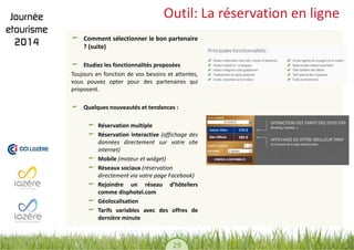 29 
Outil: La réservation en ligne Comment sélectionner le bon partenaire ? (suite) Etudiez les fonctionnalités proposées 
Toujours en fonction de vos besoins et attentes, vous pouvez opter pour des partenaires qui proposent. 
Quelques nouveautés et tendances : 
Réservation multiple Réservation interactive (affichage des données directement sur votre site internet) Mobile (moteur et widget) Réseaux sociaux (réservation directement via votre page Facebook) Rejoindre un réseau d’hôteliers comme disphotel.com Géolocalisation Tarifs variables avec des offres de dernière minute 
 