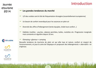 3 
Introduction Les grandes tendances du marché 1/3 des nuitées sont le fait de fréquentation étrangère (essentiellement européenne) Un besoin de confort revendiqué pour les vacances en plein air Diversité des offres d’hébergement (tente équipée, chalet tout confort…) Habitats insolites : yourtes, cabanes perchées, bulles, roulottes etc. Progression marginale mais constante et régulière depuis 10 ans. Glamping = glamour + camping 
Nouvelle tendance du tourisme de plein air qui allie luxe et nature, confort et respect de l’environnement, et joue la carte de l’atypique en proposant des hébergements « alternatifs » et originaux.  