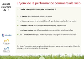 5 
Enjeux de la performance commerciale web Quelle stratégie internet pour un camping ? Le site web pour convertir des visiteurs en clients, Le blog pour proposer du contenu additionnel répondant aux requêtes des internautes, Les réseaux sociaux, pour s’engager et partager avec ses communautés, Les réseaux sociaux, pour diffuser auprès de communauté des actualités et offres, Des « sites d’annonces » pour mettre en place des campagnes de communication web. 
Ces lieux d’interactions sont complémentaires et mis en oeuvre pour rendre plus efficace les campagnes de commercialisation des campings.  