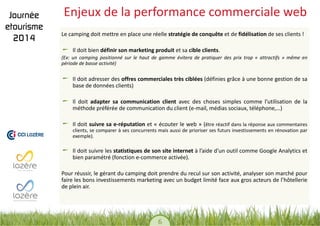 6 
Enjeux de la performance commerciale web 
Le camping doit mettre en place une réelle stratégie de conquête et de fidélisation de ses clients ! Il doit bien définir son marketing produit et sa cible clients. 
(Ex: un camping positionné sur le haut de gamme évitera de pratiquer des prix trop « attractifs » même en période de basse activité) 
Il doit adresser des offres commerciales très ciblées (définies grâce à une bonne gestion de sa base de données clients) Il doit adapter sa communication client avec des choses simples comme l’utilisation de la méthode préférée de communication du client (e-mail, médias sociaux, téléphone,…) Il doit suivre sa e-réputation et « écouter le web » (être réactif dans la réponse aux commentaires clients, se comparer à ses concurrents mais aussi de prioriser ses futurs investissements en rénovation par exemple). Il doit suivre les statistiques de son site internet à l’aide d’un outil comme Google Analytics et bien paramétré (fonction e-commerce activée). 
Pour réussir, le gérant du camping doit prendre du recul sur son activité, analyser son marché pour faire les bons investissements marketing avec un budget limité face aux gros acteurs de l’hôtellerie de plein air.  