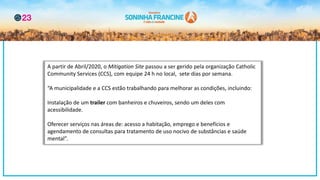 A partir de Abril/2020, o Mitigation Site passou a ser gerido pela organização Catholic
Community Services (CCS), com equipe 24 h no local, sete dias por semana.
“A municipalidade e a CCS estão trabalhando para melhorar as condições, incluindo:
Instalação de um trailer com banheiros e chuveiros, sendo um deles com
acessibilidade.
Oferecer serviços nas áreas de: acesso a habitação, emprego e benefícios e
agendamento de consultas para tratamento de uso nocivo de substâncias e saúde
mental”.
 