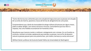 “Como não há recursos suficientes para uma solução de longo prazo para as pessoas em situação
de rua antes do inverno, apoiamos a busca de formas de abrigamento de curto-prazo.
Compreendemos que, diante da necessidade de abrigar milhares de pessoas por alguns meses,
pode-se adotar abrigos com menos estrutura e recursos. Concordamos que essa não é a
resposta, mas uma medida circunstancial em momento crítico.
Ressaltamos que é preciso manter e melhorar o abrigamento com o tempo. Em um furacão ou
enchente, montam-se tendas rapidamente para atender as pessoas, mas ao fim do desastre
natural as pessoas passam para uma próxima fase, com trailers, barracas ou outras estruturas”
(William Daniel, professor da Escola de Saúde Pública da Universidade de Washington)
 