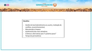 Desafios:
- Gestão do local (atendimento ao usuário, mediação de
conflitos, encaminhamentos)
- Manutenção e limpeza
- Acolhimento dos mais refratários
- Critérios e alternativas para “o próximo passo”
- Tempo de permanência
 