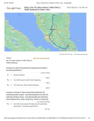 3/21/23, 3:08 PM Chiku 2, Felda Chiku 2, Kelantan to Paloh, Johor - Google Maps
https://www.google.com/maps/dir/Chiku+2,+Felda+Chiku+2,+Kelantan/Paloh,+Johor/@3.4828107,101.3752006,8z/am=t/data=!3m1!4b1!4m13!4m12!… 1/4
Map data ©2023 Google 50 km
This route has tolls.
Chiku 2
No 101 jalan mahsuri, Felda Chiku 2,
18300, Kelantan
Continue to Laluan Persekutuan 8/Lebuhraya Kota Bharu -
Gua Musang/Route 8
1. Head northeast
2. Turn left toward Jalan Puteri Saadong
3. Turn left onto Jalan Puteri Saadong
Continue on Route 8. Take Central Spine Rd/Route 34,
Lebuhraya Kuala Lumpur - Gua Musang/Route 8, Route 34,
Lebuhraya Kuala Lumpur - Gua Musang/E8 and Lebuhraya
Utara-Selatan/E2 to Jalan Yong Peng - Paloh in Yong Peng
4. Turn left onto Laluan Persekutuan 8/Lebuhraya
Kota Bharu - Gua Musang/Route 8
2 min (1.0 km)
550 m
190 m
260 m
6 hr 18 min (515 km)
35.1 km
Drive 565 km, 7 hr 46 min
Chiku 2, No 101 jalan mahsuri, Felda Chiku 2,
18300, Kelantan to Paloh, Johor
 
