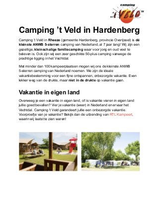 Camping ’t Veld in Hardenberg
Camping ’t Veld in Rheeze (gemeente Hardenberg, provincie Overijssel) is dé
kleinste ANWB 5-sterren camping van Nederland, al 7 jaar lang! Wij zijn een
gezellige, kleinschalige familiecamping waar voor jong en oud veel te
beleven is. Ook zijn wij een zeer geschikte 50-plus camping vanwege de
prachtige ligging in het Vechtdal.
Met minder dan 100 kampeerplaatsen mogen wij ons de kleinste ANWB
5-sterren camping van Nederland noemen. We zijn de ideale
vakantiebestemming voor een fijne ontspannen, onbezorgde vakantie. Even
lekker weg van de drukte, maar niet in de drukte op vakantie gaan.
Vakantie in eigen land
Overweeg je een vakantie in eigen land, of is vakantie vieren in eigen land
jullie goed bevallen? Vier je vakantie (weer) in Nederland en ervaar het
Vechtdal. Camping ’t Veld garandeert jullie een onbezorgde vakantie.
Voorproefje van je vakantie? Bekijk dan de uitzending van RTL Kampeert,
waarin wij laatst te zien waren!
 