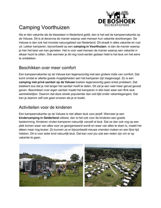 Camping Voorthuizen
Als er één vakantie als de klassieker in Nederland geldt, dan is het wel de kampeervakantie op
de Veluwe. Dit is al decennia de manier waarop veel mensen hun vakantie doorbrengen. De
Veluwe is dan ook het mooiste natuurgebied van Nederland. Dit straalt in alles vakantie en rust
uit. Lekker kamperen, bijvoorbeeld op een ​camping in Voorthuizen​, is dan de manier waarop
je hier het best van kan genieten. Het is voor veel mensen de manier waarop een vakantie in
elkaar hoort te zitten. Ook wanneer je dit nog nooit eerder gedaan hebt is het leuk om het eens
te ontdekken.
Beschikken over meer comfort
Een kampeervakantie op de Veluwe kan tegenwoordig met een grotere mate van comfort. Dat
komt omdat er allerlei goede mogelijkheden aan het kamperen zijn toegevoegd. Zo is een
camping met privé sanitair op de Veluwe​ boeken tegenwoordig geen enkel probleem. Dat
betekent dus dat je niet langer het sanitair hoeft te delen. Dit zal je een veel meer gerust gevoel
geven. Beschikken over eigen sanitair maakt het kamperen in één keer weer een flink stuk
aantrekkelijker. Daarom dat deze streek populairder dan ooit lijkt onder vakantiegangers. Dat
kan je daarom zelf ook gaan ervaren als je er boekt.
Activiteiten voor de kinderen
Een kampeervakantie op de Veluwe is niet alleen leuk voor jezelf. Wanneer je een
kindercamping in Gelderland​ uitkiest, dan is het ook voor de kinderen een goede
bestemming. Kinderen vinden kamperen natuurlijk vanzelf al leuk. Dat ze dan ook nog op een
plek komen waar van alles voor ze georganiseerd wordt en waar van alles te doen is, maakt het
alleen maar nog leuker. Zo kunnen ze er bijvoorbeeld nieuwe vrienden maken en een fijne tijd
hebben. Dit is voor ieder kind natuurlijk leuk. Dat kan voor jou ook een reden zijn om er op
vakantie te gaan.
 