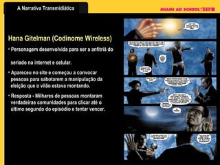 Hana Gitelman (Codinome Wireless) Personagem desenvolvida para ser a anfitriã do    seriado na internet e celular. Apareceu no site e começou a convocar    pessoas para sabotarem a manipulação da    eleição que o vilão estava montando. Resposta - Milhares de pessoas montaram    verdadeiras comunidades para clicar até o    último segundo do episódio e tentar vencer. 
