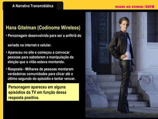 Hana Gitelman (Codinome Wireless) Personagem desenvolvida para ser a anfitriã do    seriado na internet e celular. Apareceu no site e começou a convocar    pessoas para sabotarem a manipulação da    eleição que o vilão estava montando. Resposta - Milhares de pessoas montaram    verdadeiras comunidades para clicar até o    último segundo do episódio e tentar vencer. Personagem apareceu em alguns episódios da TV em função dessa resposta positiva. 