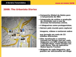 2008: The Urbanista Diaries Campanha Global da Nokia para   o lançamento do N82 Integração de mídias e produção    de conteúdo com o uso de    diversas ferramentas online.  4 blogueiros como protagonistas.  Saíram pelo mundo para capturar    imagens, vídeos e contarem sobre    sua jornada em mais de 22    cidades diferentes. Site: localização e caminho    traçado em tempo real por cada    blogueiro via GPS integrado com    o Google Maps. Fotos tiradas em   cada ponto. Uso do aplicativo    Nokia Sports Tracker. Widgets de cada blogueiro, que    podiam ser adicionados em blogs 