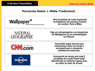 Parcerias Nokia + Mídia Tradicional Dois jornalistas de moda mostrando os bastidores das semanas Fashion de Londres, Paris e Milão. Siga um antropologista e um bioquímico em Madagascar ou um primatologista no Vietnam.  Você podia seguir âncoras que noticiavamao redor do mundo e acompanhavam a campanha presidencial americana. Acompanhe em tempo real onde 5 jornalistas do Lonely Planet estão descobrindo os melhores lugares para se visitar ao redor do mundo. 