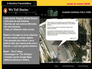 - Ação da Ed. Penguin (Pocket Books) - Uma série de seis histórias - Escritas por seis autores diferentes - Em seis semanas - Cada um utilizando redes sociais Objetivo é divulgar os livros clássicos por meio dessas versões digitais. Tudo pensado para cativar o novo público leitor que nasceu junto com a internet – e com isso ganhar dinheiro. Week1 : The 21 Steps - Homenagem às "The 39 Steps" - Contada usando Google Maps  - Material adicional à história 