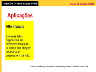 Aplicações Fonte: Associação Brasileira de Mídia Digital  Out-of-Home  – ABDOH Alto Impacto Enormes telas disponíveis em diferentes locais ao ar livre e que atingem pedestres e pessoas em trânsito; 