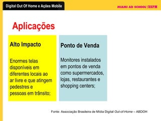 Aplicações Fonte: Associação Brasileira de Mídia Digital  Out-of-Home  – ABDOH Alto Impacto Enormes telas disponíveis em diferentes locais ao ar livre e que atingem pedestres e pessoas em trânsito; Ponto de Venda Monitores instalados em pontos de venda como supermercados, lojas, restaurantes e shopping centers; 