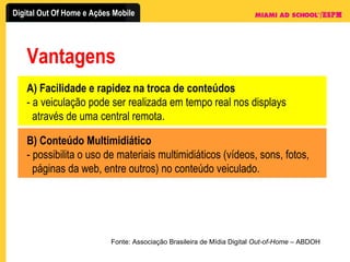Vantagens Fonte: Associação Brasileira de Mídia Digital  Out-of-Home  – ABDOH A) Facilidade e rapidez na troca de conteúdos - a veiculação pode ser realizada em tempo real nos displays    através de uma central remota. B) Conteúdo Multimidiático - possibilita o uso de materiais multimidiáticos (vídeos, sons, fotos,    páginas da web, entre outros) no conteúdo veiculado. 