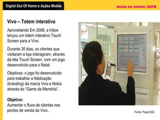 Vivo – Totem interativo Aproveitando Em 2008, a Inbox lançou um totem interativo Touch Screen para a Vivo. Durante 30 dias, os clientes que visitaram a loja interagiram, através da tela Touch Screen, com um jogo desenvolvido para o Natal. Objetivos: o jogo foi desenvolvido para trabalhar a fidelização (branding) da marca Vivo e Nokia através do “Game da Memória”.  Objetivo: Aumentar o fluxo de clientes nos pontos de venda da Vivo.. Fonte: PaperCliQ 