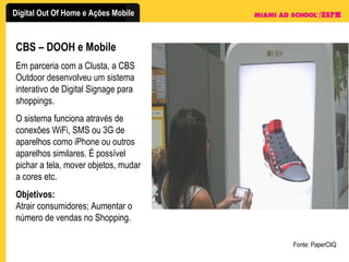 CBS – DOOH e Mobile Em parceria com a Clusta, a CBS Outdoor desenvolveu um sistema interativo de Digital Signage para shoppings. O sistema funciona através de conexões WiFi, SMS ou 3G de aparelhos como iPhone ou outros aparelhos similares. É possível pichar a tela, mover objetos, mudar a cores etc. Objetivos: Atrair consumidores; Aumentar o número de vendas no Shopping. Fonte: PaperCliQ 