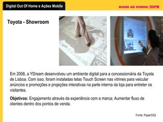 Toyota - Showroom Fonte: PaperCliQ Em 2008, a YDream desenvolveu um ambiente digital para a concessionária da Toyota de Lisboa. Com isso, foram instaladas telas Touch Screen nas vitrines para veicular anúncios e promoções e projeções interativas na parte interna da loja para entreter os visitantes. Objetivos:  Engajamento através da experiência com a marca; Aumentar fluxo de clientes dentro dos pontos de venda. 