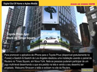 Toyota Prius App: Stunt no Times Square Para promover o aplicativo de iPhone para o Toyota Prius (disponível gratuitamente no iTunes) a Saatchi & Saatchi de Los Angeles idealizou uma instalação usando o painel da Reuters no Times Square, em Nova York. Nela as pessoas puderam participar de um jogo multi-level desenhando o que era pedido na tela e vendo o seu desenho ser projetado. Webcams filmavam o telão e exibiam no site da Reuters. Video local 
