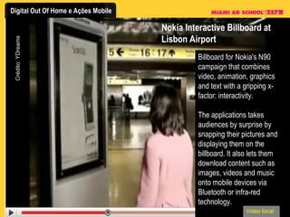 Nokia Interactive Billboard at Lisbon Airport Billboard for Nokia's N90 campaign that combines video, animation, graphics and text with a gripping x-factor: interactivity.  The applications takes audiences by surprise by snapping their pictures and displaying them on the billboard. It also lets them download content such as images, videos and music onto mobile devices via Bluetooth or infra-red technology.  Video local Crédito: YDreams 