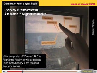 Overview of YDreams work & research in Augmented Reality Video compilation of YDreams' R&D in Augmented Reality, as well as projects using the technology in the retail and education sectors.  Video local Crédito: YDreams 