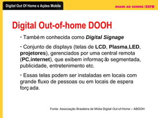 Digital Out-of-home DOOH Também conhecida como  Digital Signage Conjunto de displays (telas de  LCD ,  Plasma , LED ,  projetores ), gerenciados por uma central remota ( PC , internet ), que exibem informação segmentada, publicidade, entretenimento etc. Essas telas podem ser instaladas em locais com grande fluxo de pessoas ou em locais de espera forçada. Fonte: Associação Brasileira de Mídia Digital  Out-of-Home  – ABDOH 