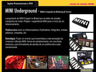 Video local Lançamento do MINI Cooper no Brasil que vai além da simples campanha de mídia. Projeto = experiência MINI para o início de um relacionamento.  Público-alvo  eram os influenciadores: Publicitários, fotógrafos, artistas plásticos, cineastas, etc Estratégia:  Fazer um evento que transmitisse a real sensação de vivenciar o Mundo MINI: forma de entretenimento, em uma festa exclusiva, para formadores de opinião de um público-alvo nada convencional. 