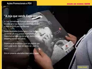 “ A loja que vende Esperança” A Cruz Vermelha de Portugal abriu a HOPE STORE, uma loja temporária desenvolvida para o Natal de 2008 pela Leo Burnett. Foram levantados fundos para a Cruz Vermelha vendendo um novo produto: ESPERANÇA. Disponível em uma loja de varejo, dentro de um shopping popular em Lisboa.  Esperança foi promovida como um produto que você podia sentir, mas não podia ver, vestir ou ouvir. Era um presente alternativo ideal para o Natal. Video local 