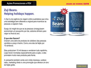 Zuji Beans.  Helping holidays happen. A  Zuji é uma agência de viagem online australiana que criou uma estratégia bem diferente e original para incentivar as pessoas a viajarem mais. Surgiu do insight de que se as pessoas conseguissem economizar um pouquinho por dia, sobraria dinheiro para viajar no final do ano. O que eles fizeram? Criaram uma série de produtos do cotidiano das pessoas vendidos a preço irrisório. Como uma lata de feijão por 10 centavos. Eles produziram 10 mil dessas e venderam tudo rapidinho. Lojas foram montadas especialmente para a ação, e eles prometem muito mais produtos pela frente. A campanha também conta com mídia impressa, outdoor, rádio, marketing direto e uma promoção que oferece um ano de feijão grátis. Video local 