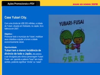 Case Yubari City. Com uma dívida de US$ 353 milhões, a cidade de Yubari, situada em Hokkaido, no Japão, foi à falência em 2007.  Objetivo :   Promover todo o município de Yubari, mobilizar seus cidadãos e ajudar a tornar a cidade economicamente viável.  Oportunidade: Yubari tem a menor incidência de divórcio de todo o Japão,  ela passou a ser divulgada pelo irônico personagem Yubari Fusai - em  japonês a palavra “fusai” tem duplo sentido, podendo significar “dívida” ou “casal”. 