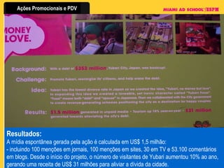 Resultados:  A mídia espontânea gerada pela ação é calculada em US$ 1,5 milhão: - incluindo 100 menções em jornais, 100 menções em sites, 30 em TV e 53.100 comentários em blogs. Desde o início do projeto, o número de visitantes de Yubari aumentou 10% ao ano, gerando uma receita de US$ 31 milhões para aliviar a dívida da cidade. 