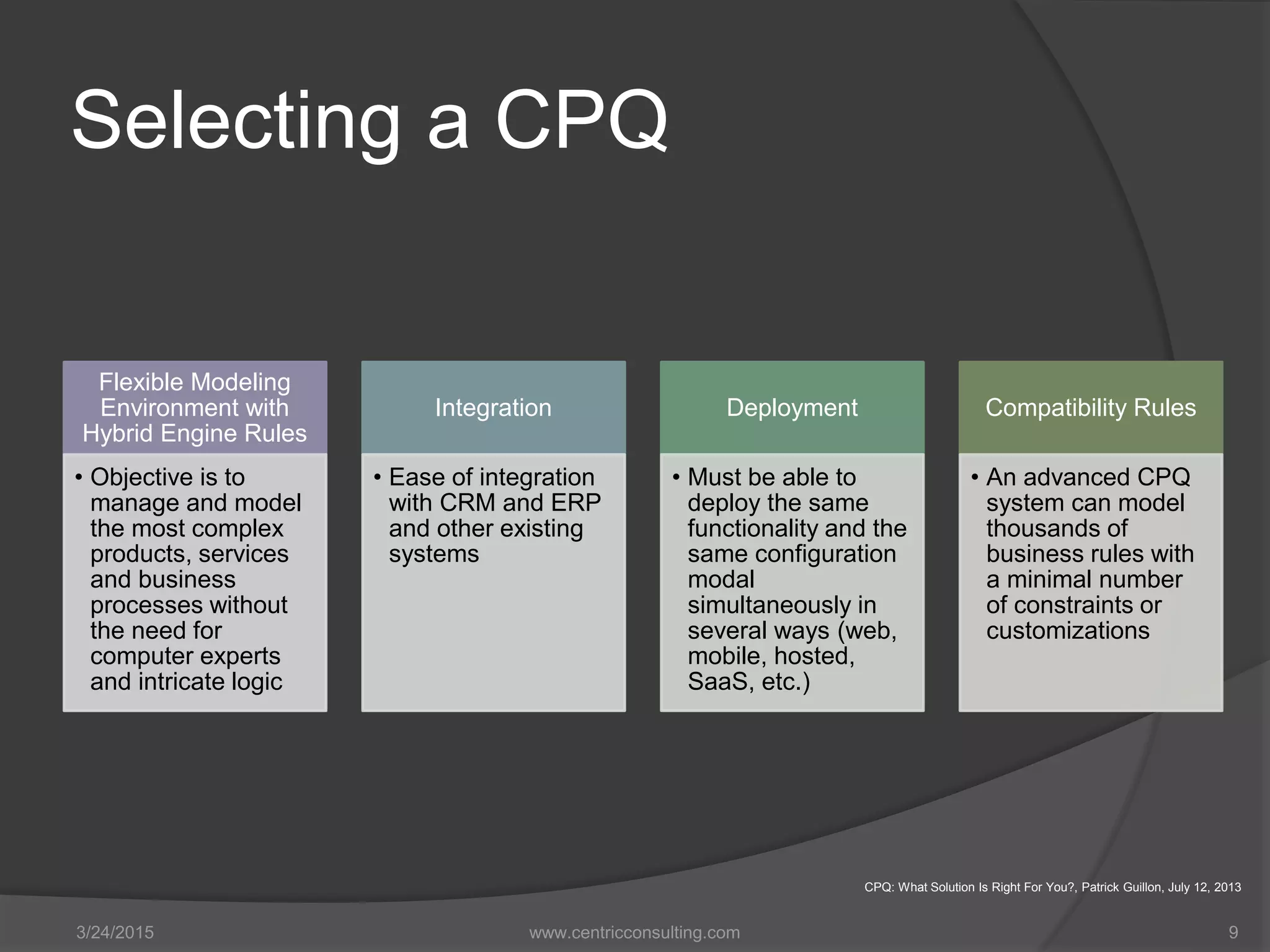 Selecting a CPQ
Flexible Modeling
Environment with
Hybrid Engine Rules
• Objective is to
manage and model
the most complex
products, services
and business
processes without
the need for
computer experts
and intricate logic
Integration
• Ease of integration
with CRM and ERP
and other existing
systems
Deployment
• Must be able to
deploy the same
functionality and the
same configuration
modal
simultaneously in
several ways (web,
mobile, hosted,
SaaS, etc.)
Compatibility Rules
• An advanced CPQ
system can model
thousands of
business rules with
a minimal number
of constraints or
customizations
3/24/2015 www.centricconsulting.com 9
CPQ: What Solution Is Right For You?, Patrick Guillon, July 12, 2013
 