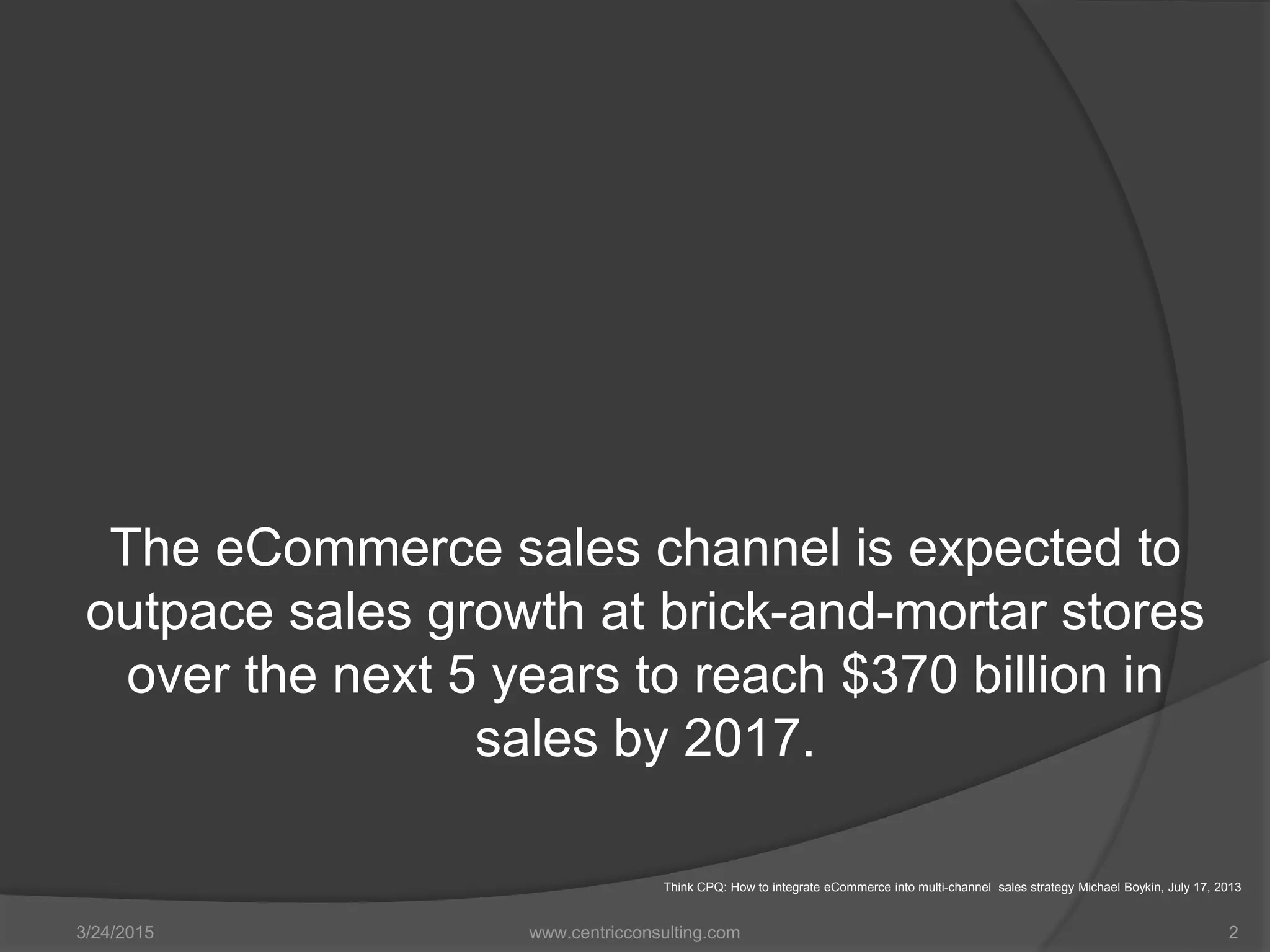 The eCommerce sales channel is expected to
outpace sales growth at brick-and-mortar stores
over the next 5 years to reach $370 billion in
sales by 2017.
3/24/2015 www.centricconsulting.com 2
Think CPQ: How to integrate eCommerce into multi-channel sales strategy Michael Boykin, July 17, 2013
 