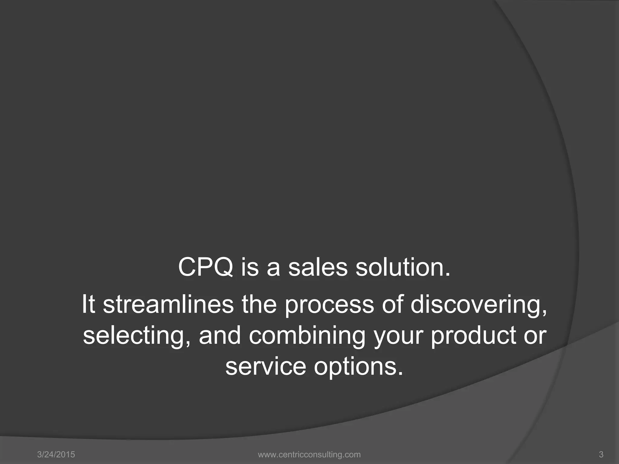 CPQ is a sales solution.
It streamlines the process of discovering,
selecting, and combining your product or
service options.
3/24/2015 www.centricconsulting.com 3
 