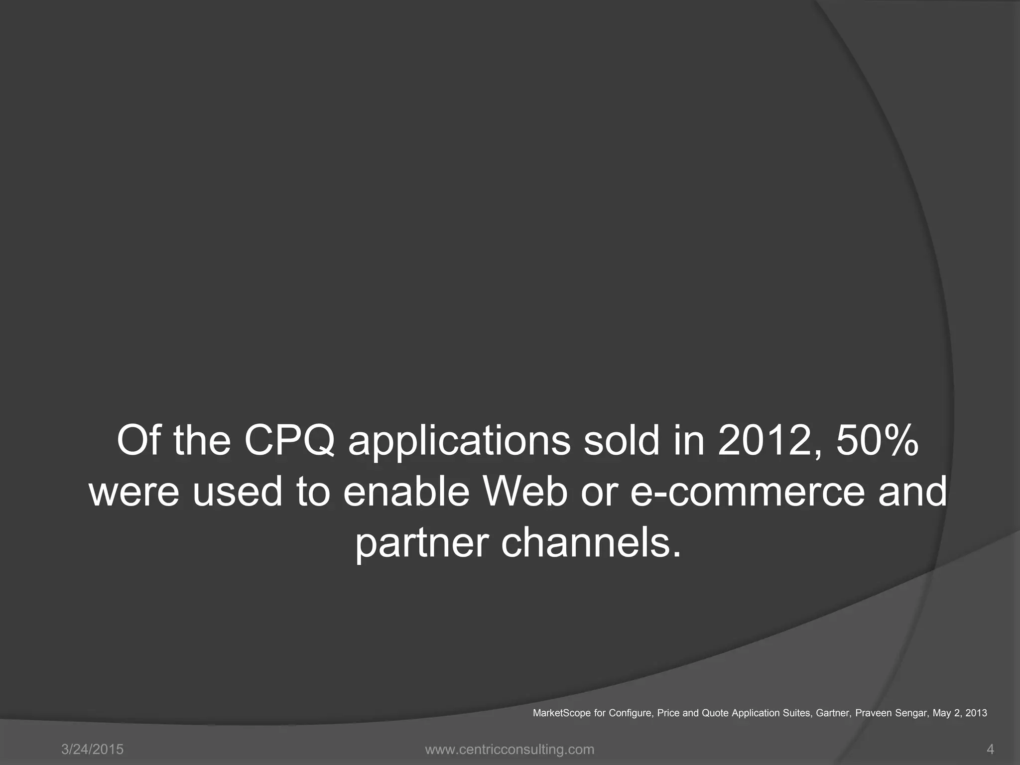 Of the CPQ applications sold in 2012, 50%
were used to enable Web or e-commerce and
partner channels.
3/24/2015 www.centricconsulting.com 4
MarketScope for Configure, Price and Quote Application Suites, Gartner, Praveen Sengar, May 2, 2013
 
