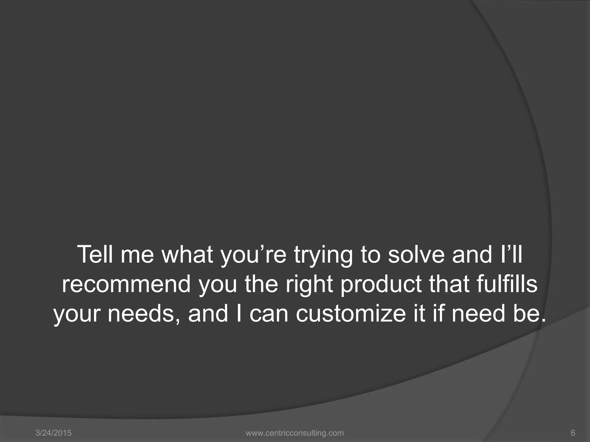 Tell me what you’re trying to solve and I’ll
recommend you the right product that fulfills
your needs, and I can customize it if need be.
3/24/2015 www.centricconsulting.com 6
 