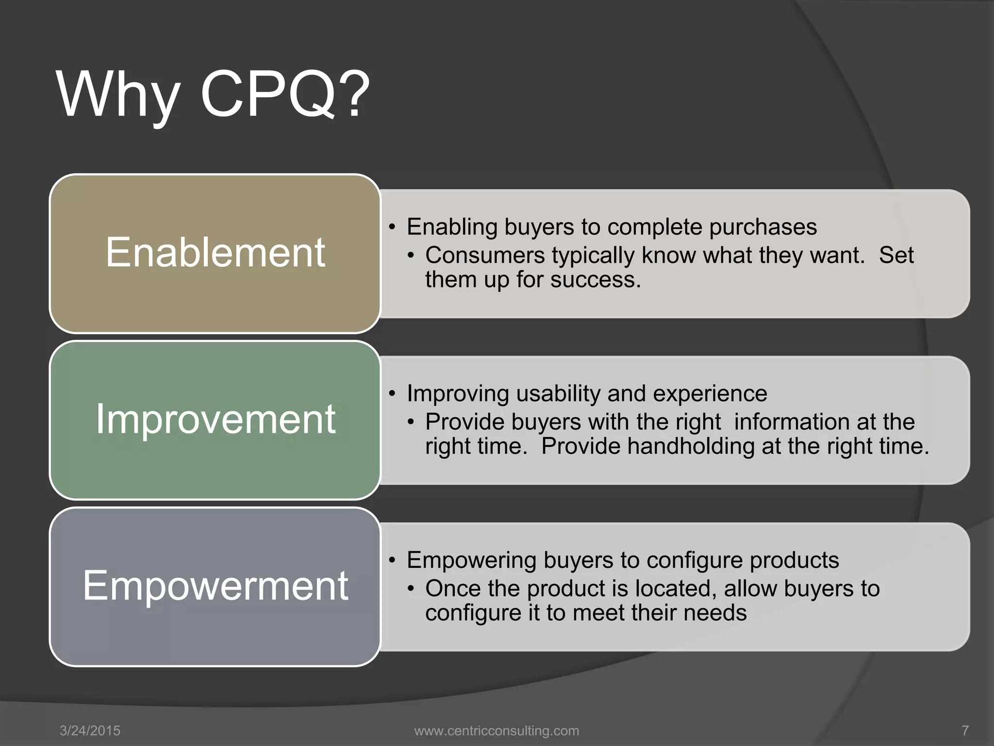 Why CPQ?
• Enabling buyers to complete purchases
• Consumers typically know what they want. Set
them up for success.
Enablement
• Improving usability and experience
• Provide buyers with the right information at the
right time. Provide handholding at the right time.
Improvement
• Empowering buyers to configure products
• Once the product is located, allow buyers to
configure it to meet their needs
Empowerment
3/24/2015 www.centricconsulting.com 7
 