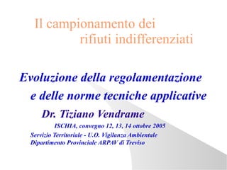 Il campionamento dei
           rifiuti indifferenziati

Evoluzione della regolamentazione
 e delle norme tecniche applicative
      Dr. Tiziano Vendrame
           ISCHIA, convegno 12, 13, 14 ottobre 2005
  Servizio Territoriale - U.O. Vigilanza Ambientale
  Dipartimento Provinciale ARPAV di Treviso
 