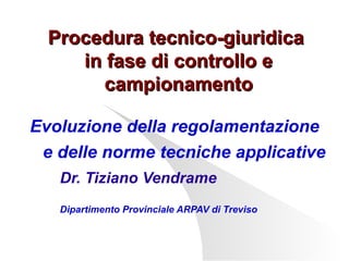 Procedura tecnico-giuridica
in fase di controllo e
campionamento
Evoluzione della regolamentazione
e delle norme tecniche applicative
Dr. Tiziano Vendrame
Dipartimento Provinciale ARPAV di Treviso

 