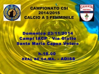 CAMPIONATO CSI 
2014/2015 
CALCIO A 5 FEMMINILE 
Domenica 23/11/2014 
Campi IACP - Via Giotto 
Santa Maria Capua Vetere 
h.18.00 
REAL BE.CA.MA. - ADISS 
