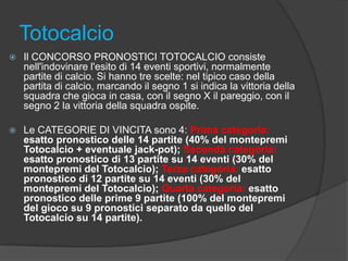 Totocalcio


Il CONCORSO PRONOSTICI TOTOCALCIO consiste
nell'indovinare l'esito di 14 eventi sportivi, normalmente
partite di calcio. Si hanno tre scelte: nel tipico caso della
partita di calcio, marcando il segno 1 si indica la vittoria della
squadra che gioca in casa, con il segno X il pareggio, con il
segno 2 la vittoria della squadra ospite.



Le CATEGORIE DI VINCITA sono 4: Prima categoria:
esatto pronostico delle 14 partite (40% del montepremi
Totocalcio + eventuale jack-pot); Seconda categoria:
esatto pronostico di 13 partite su 14 eventi (30% del
montepremi del Totocalcio); Terza categoria: esatto
pronostico di 12 partite su 14 eventi (30% del
montepremi del Totocalcio); Quarta categoria: esatto
pronostico delle prime 9 partite (100% del montepremi
del gioco su 9 pronostici separato da quello del
Totocalcio su 14 partite).

 
