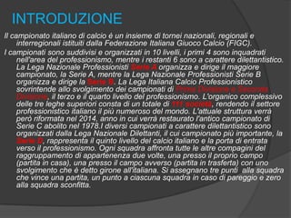 INTRODUZIONE
Il campionato italiano di calcio è un insieme di tornei nazionali, regionali e
interregionali istituiti dalla Federazione Italiana Giuoco Calcio (FIGC).
I campionati sono suddivisi e organizzati in 10 livelli, i primi 4 sono inquadrati
nell'area del professionismo, mentre i restanti 6 sono a carattere dilettantistico.
La Lega Nazionale Professionisti Serie A organizza e dirige il maggiore
campionato, la Serie A, mentre la Lega Nazionale Professionisti Serie B
organizza e dirige la Serie B. La Lega Italiana Calcio Professionistico
sovrintende allo svolgimento dei campionati di Prima Divisione e Seconda
Divisione, il terzo e il quarto livello del professionismo. L'organico complessivo
delle tre leghe superiori consta di un totale di 111 società, rendendo il settore
professionistico italiano il più numeroso del mondo. L'attuale struttura verrà
però riformata nel 2014, anno in cui verrà restaurato l'antico campionato di
Serie C abolito nel 1978.I diversi campionati a carattere dilettantistico sono
organizzati dalla Lega Nazionale Dilettanti, il cui campionato più importante, la
Serie D, rappresenta il quinto livello del calcio italiano e la porta di entrata
verso il professionismo. Ogni squadra affronta tutte le altre compagini del
raggruppamento di appartenenza due volte, una presso il proprio campo
(partita in casa), una presso il campo avverso (partita in trasferta) con uno
svolgimento che è detto girone all'italiana. Si assegnano tre punti alla squadra
che vince una partita, un punto a ciascuna squadra in caso di pareggio e zero
alla squadra sconfitta.

 