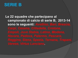 SERIE B
Le 22 squadre che partecipano al
campionato di calcio di serie B, 2013-14
sono le seguenti: Avellino, Bari, Brescia,
Carpi, Cesena, Cittadella, Crotone,
Empoli, Juve Stabia, Latina, Modena,
Novara, Padova, Palermo, Pescara,
Reggina, Siena, Spezia, Ternana, Trapani,
Varese, Virtus Lanciano.

 