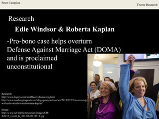 Peter Campion
Theme Research
Research
Edie Windsor & Roberta Kaplan
Research:
http://www.logotv.com/trailblazers/honorees.jhtml
http://www.washingtonpost.com/blogs/post-partisan/wp/2013/07/22/an-evening-
with-edie-windsor-and-roberta-kaplan/
Image:
http://s.wsj.net/public/resources/images/OB-
XZ413_nyedit_G_20130626151012.jpg
-Pro-bono case helps overturn
Defense Against Marriage Act (DOMA)
and is proclaimed
unconstitutional
 