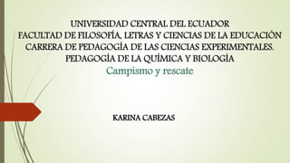 UNIVERSIDAD CENTRAL DEL ECUADOR
FACULTAD DE FILOSOFÍA, LETRAS Y CIENCIAS DE LA EDUCACIÓN
CARRERA DE PEDAGOGÍA DE LAS CIENCIAS EXPERIMENTALES.
PEDAGOGÍA DE LA QUÍMICA Y BIOLOGÍA
Campismo y rescate
KARINA CABEZAS
 