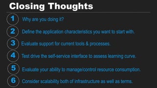Closing Thoughts
Why are you doing it?1
2 Define the application characteristics you want to start with.
3 Evaluate support for current tools & processes.
4 Test drive the self-service interface to assess learning curve.
5 Evaluate your ability to manage/control resource consumption.
Consider scalability both of infrastructure as well as terms.6
 