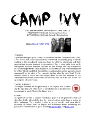 DIRECTED AND PRODUCED BY: POPPY, KATE & MILLIE
                PRODUCTION COMPANY: Camp Ivy Productions
                DSTRIBUTION COMPANY: Camp Ivy Distributions



              BLOGS: MILLIE POPPY KATE




SYNOPSIS:
A group of teenagers go to a camp to commemorate their friend who was 'killed'
a year earlier. But, there was actually no body found. You see the group of friends
walking to the abandoned camp, and here the different characters and their
personalities become apparent to the audience. This is going to be done partly
through the narrative and what they say, but also through how they are dressed
and interacting with the other characters. We start to see very brief flashbacks of
how their friend was killed. Back in the present day, the scream queen becomes
separated from the others. This character is then killed by their 'dead' friend;
however there is use of narrative enigma here because the audience do not
actually know who the killer is until it is revealed later on in the film, but for the
opening it is left unrevealed.

TARGET AUDIENCE:
The target audience for our production is 15-25 year olds as these
are the ages that will relate most to the characters and is the most
popular age to watch films in the slasher genre.

GENRE:
The genre of our film is slasher. The slasher genre is a sub-genre of horror and
often has thriller elements to it or they are advertised as thrillers to appeal to
older audiences. They involve graphic scenes of murder and some classic
examples of slasher films are Psycho and Halloween. Films influencing our
production from the slasher genre include Friday the 13th and Eden Lake.
 