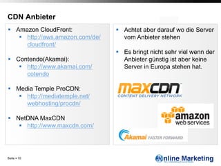 CDN Anbieter
§  Amazon CloudFront:               §  Achtet aber darauf wo die Server
     §  http://aws.amazon.com/de/       vom Anbieter stehen
         cloudfront/
                                     §  Es bringt nicht sehr viel wenn der
§  Contendo(Akamai):                    Anbieter günstig ist aber keine
     §  http://www.akamai.com/          Server in Europa stehen hat.
         cotendo

§  Media Temple ProCDN:
     §  http://mediatemple.net/
         webhosting/procdn/

§  NetDNA MaxCDN
     §  http://www.maxcdn.com/




Seite § 10
 